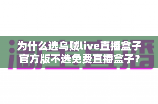 为什么选乌贼live直播盒子官方版不选免费直播盒子?正版优势全解析与避坑指南 为什么选乌贼live直播盒子官方版不选免费直播盒子?正版优势全解析与避坑指南