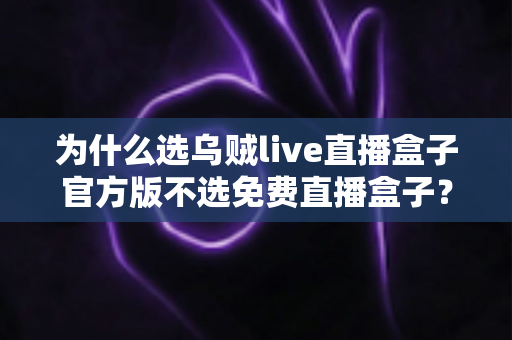 为什么选乌贼live直播盒子官方版不选免费直播盒子?正版优势全解析与避坑指南 为什么选乌贼live直播盒子官方版不选免费直播盒子?正版优势全解析与避坑指南
