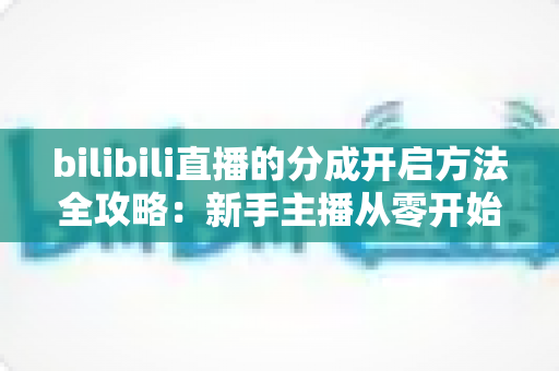 bilibili直播的分成开启方法全攻略：新手主播从零开始解锁收益，轻松实现直播变现的第一步