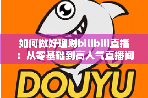 如何做好理财bilibili直播：从零基础到高人气直播间的完整实战指南