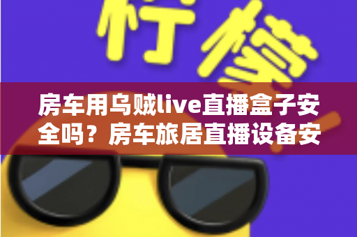 房车用乌贼live直播盒子安全吗?房车旅居直播设备安全使用全面解析 房车用乌贼live直播盒子安全吗?房车旅居直播设备安全使用全面解析