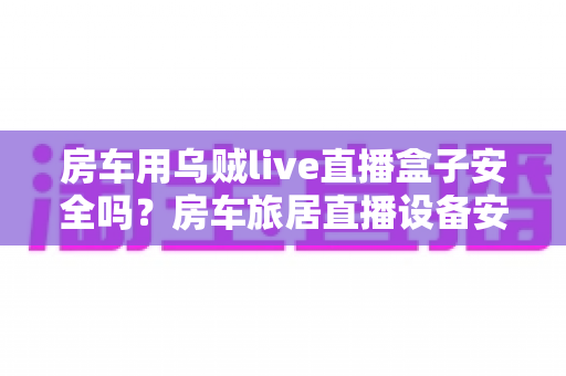 房车用乌贼live直播盒子安全吗？房车旅居直播设备安全使用全面解析