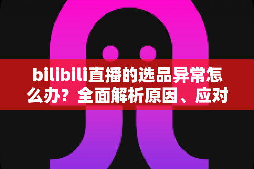 bilibili直播的选品异常怎么办？全面解析原因、应对策略与预防指南