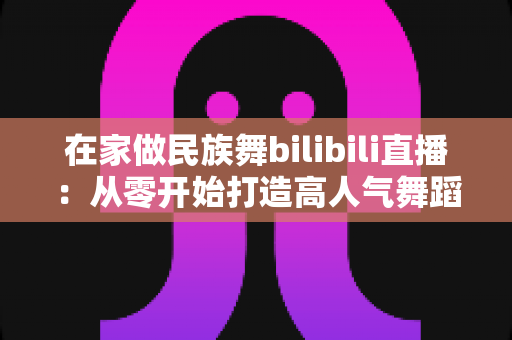 在家做民族舞bilibili直播：从零开始打造高人气舞蹈直播间的完整指南