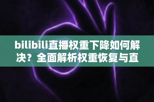 bilibili直播权重下降如何解决？全面解析权重恢复与直播间流量提升实战指南