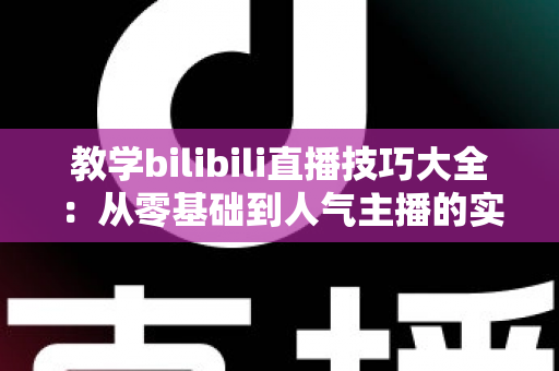教学bilibili直播技巧大全：从零基础到人气主播的实战进阶指南
