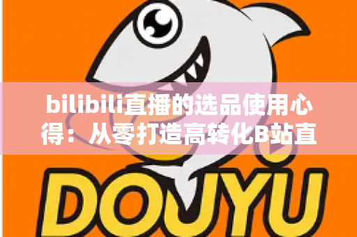 bilibili直播的选品使用心得：从零打造高转化B站直播间的实战选品指南