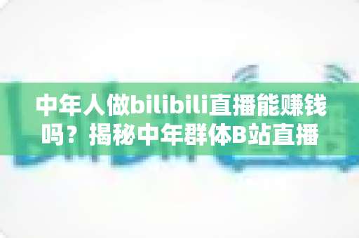 中年人做bilibili直播能赚钱吗?揭秘中年群体B站直播的真实收益与破局之道 中年人做bilibili直播能赚钱吗?揭秘中年群体B站直播的真实收益与破局之道