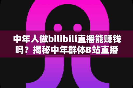 中年人做bilibili直播能赚钱吗？揭秘中年群体B站直播的真实收益与破局之道