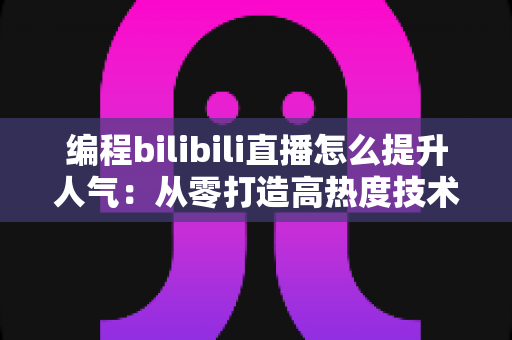 编程bilibili直播怎么提升人气:从零打造高热度技术直播间的实战全攻略 编程bilibili直播怎么提升人气:从零打造高热度技术直播间的实战全攻略