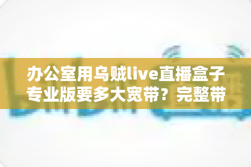 办公室用乌贼live直播盒子专业版要多大宽带?完整带宽配置指南与选择建议 办公室用乌贼live直播盒子专业版要多大宽带?完整带宽配置指南与选择建议