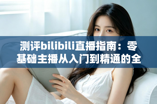 测评bilibili直播指南：零基础主播从入门到精通的全方位实战攻略