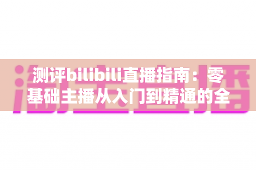 测评bilibili直播指南：零基础主播从入门到精通的全方位实战攻略