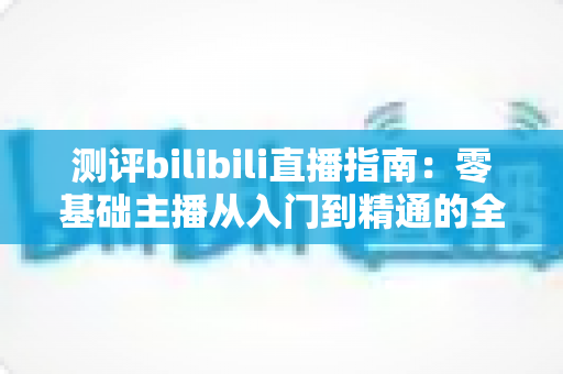 测评bilibili直播指南：零基础主播从入门到精通的全方位实战攻略