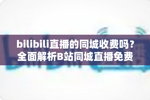 bilibili直播的同城收费吗？全面解析B站同城直播免费观看规则与隐藏消费点