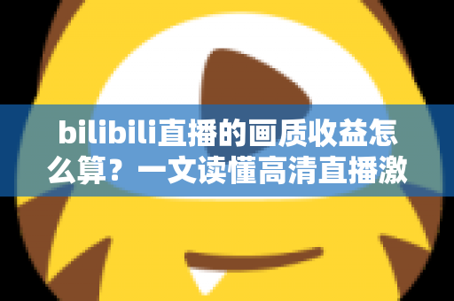 bilibili直播的画质收益怎么算？一文读懂高清直播激励的计算规则与提升技巧