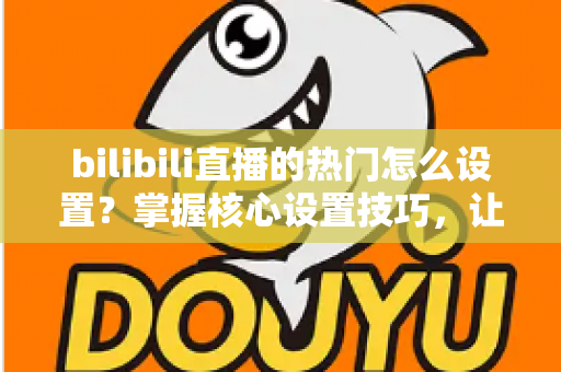 bilibili直播的热门怎么设置?掌握核心设置技巧,让直播间人气快速飙升的完整指南 bilibili直播的热门怎么设置?掌握核心设置技巧,让直播间人气快速飙升的完整指南
