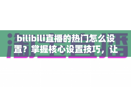 bilibili直播的热门怎么设置?掌握核心设置技巧,让直播间人气快速飙升的完整指南 bilibili直播的热门怎么设置?掌握核心设置技巧,让直播间人气快速飙升的完整指南