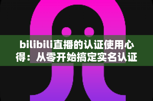 bilibili直播的认证使用心得：从零开始搞定实名认证的完整攻略与实战经验分享