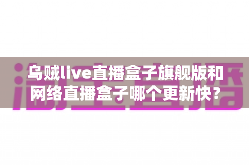 乌贼live直播盒子旗舰版和网络直播盒子哪个更新快？全面解析更新速度差异与选购避坑指南