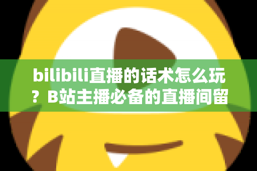 bilibili直播的话术怎么玩?B站主播必备的直播间留人、互动与变现话术全攻略 bilibili直播的话术怎么玩?B站主播必备的直播间留人、互动与变现话术全攻略