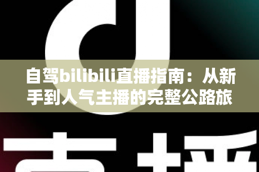 自驾bilibili直播指南：从新手到人气主播的完整公路旅行直播攻略