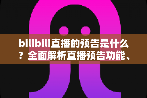 bilibili直播的预告是什么?全面解析直播预告功能、创建方法与运营价值 bilibili直播的预告是什么?全面解析直播预告功能、创建方法与运营价值