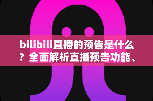 bilibili直播的预告是什么?全面解析直播预告功能、创建方法与运营价值 bilibili直播的预告是什么?全面解析直播预告功能、创建方法与运营价值