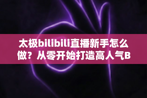 太极bilibili直播新手怎么做?从零开始打造高人气B站太极直播间的完整指南 太极bilibili直播新手怎么做?从零开始打造高人气B站太极直播间的完整指南