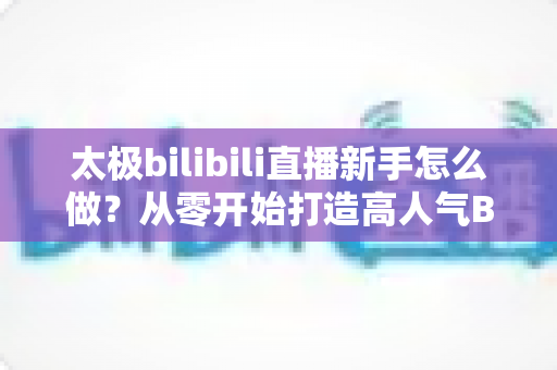 太极bilibili直播新手怎么做?从零开始打造高人气B站太极直播间的完整指南 太极bilibili直播新手怎么做?从零开始打造高人气B站太极直播间的完整指南