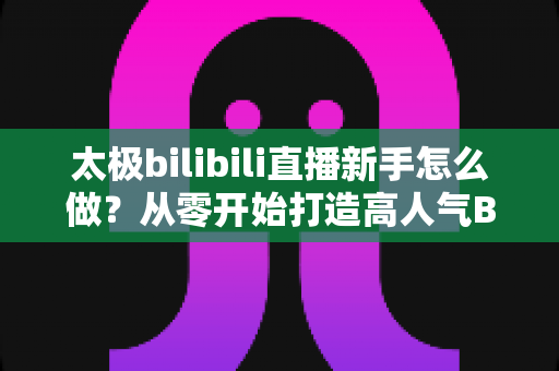 太极bilibili直播新手怎么做?从零开始打造高人气B站太极直播间的完整指南 太极bilibili直播新手怎么做?从零开始打造高人气B站太极直播间的完整指南