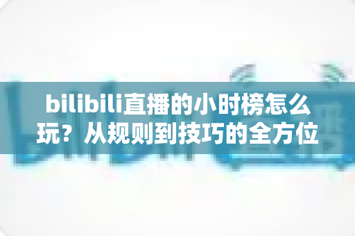 bilibili直播的小时榜怎么玩？从规则到技巧的全方位冲榜指南