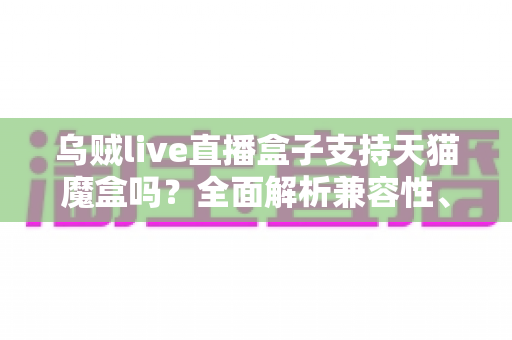 乌贼live直播盒子支持天猫魔盒吗？全面解析兼容性、安装方法与使用技巧