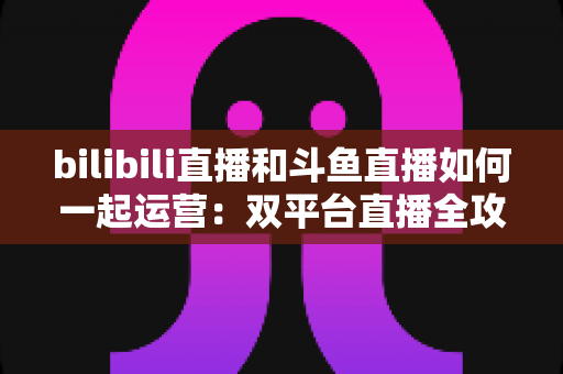 bilibili直播和斗鱼直播如何一起运营：双平台直播全攻略，助你快速提升人气与收益