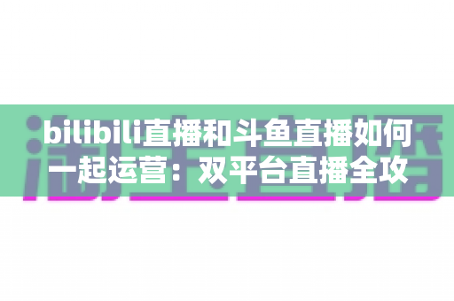 bilibili直播和斗鱼直播如何一起运营：双平台直播全攻略，助你快速提升人气与收益