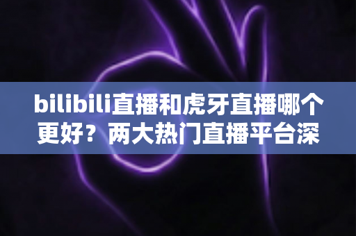 bilibili直播和虎牙直播哪个更好？两大热门直播平台深度对比全解析