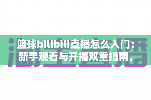 篮球bilibili直播怎么入门：新手观看与开播双重指南，一篇带你从零玩转篮球直播间