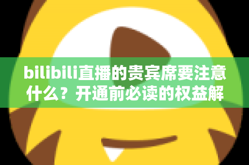 bilibili直播的贵宾席要注意什么？开通前必读的权益解析与避坑全指南