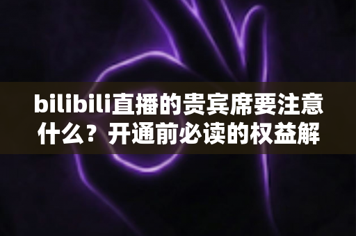bilibili直播的贵宾席要注意什么？开通前必读的权益解析与避坑全指南