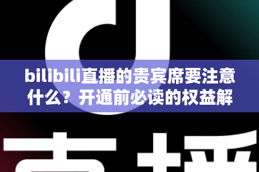 bilibili直播的贵宾席要注意什么？开通前必读的权益解析与避坑全指南