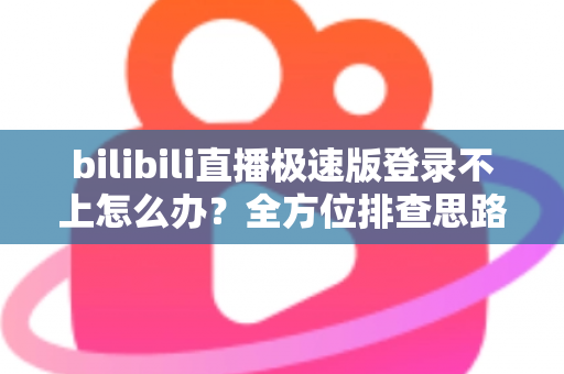 bilibili直播极速版登录不上怎么办？全方位排查思路与实用解决技巧全解析