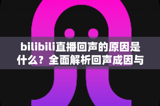 bilibili直播回声的原因是什么?全面解析回声成因与实用解决方案 bilibili直播回声的原因是什么?全面解析回声成因与实用解决方案