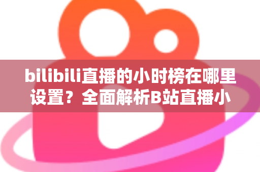 bilibili直播的小时榜在哪里设置？全面解析B站直播小时榜的查看、参与与冲榜技巧