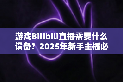 游戏Bilibili直播需要什么设备？2025年新手主播必备装备完全指南与选购攻略