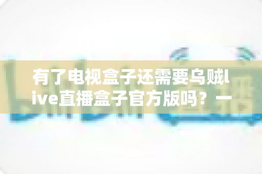 有了电视盒子还需要乌贼live直播盒子官方版吗?一文看懂两种设备的区别、搭配与选购思路 有了电视盒子还需要乌贼live直播盒子官方版吗?一文看懂两种设备的区别、搭配与选购思路