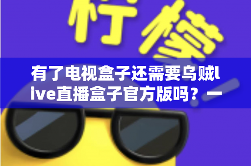 有了电视盒子还需要乌贼live直播盒子官方版吗?一文看懂两种设备的区别、搭配与选购思路 有了电视盒子还需要乌贼live直播盒子官方版吗?一文看懂两种设备的区别、搭配与选购思路