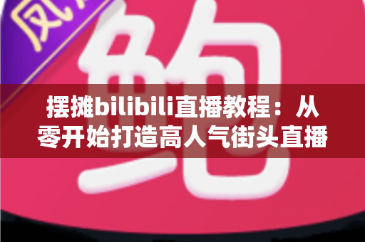 摆摊bilibili直播教程：从零开始打造高人气街头直播间的完整指南