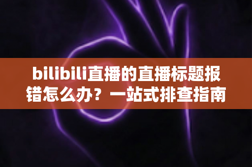 bilibili直播的直播标题报错怎么办？一站式排查指南助你快速恢复开播