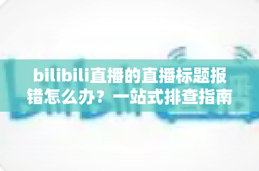 bilibili直播的直播标题报错怎么办？一站式排查指南助你快速恢复开播