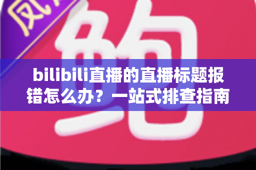 bilibili直播的直播标题报错怎么办？一站式排查指南助你快速恢复开播